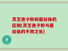 灵芝孢子粉和菌丝体的区别(灵芝孢子粉与菌丝体的不同之处)