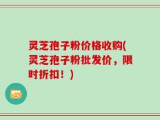 灵芝孢子粉价格收购(灵芝孢子粉批发价，限时折扣！)