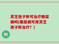 灵芝孢子粉可治疗糖尿病吗(糖尿病可用灵芝孢子粉治疗？)