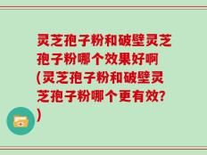 灵芝孢子粉和破壁灵芝孢子粉哪个效果好啊 (灵芝孢子粉和破壁灵芝孢子粉哪个更有效？)