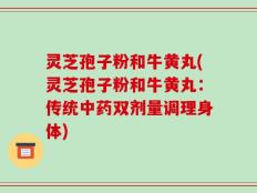 灵芝孢子粉和牛黄丸(灵芝孢子粉和牛黄丸：传统中药双剂量调理身体)