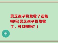 灵芝孢子粉发霉了还能喝吗(灵芝孢子粉发霉了，可以喝吗？)