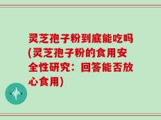 灵芝孢子粉到底能吃吗(灵芝孢子粉的食用安全性研究：回答能否放心食用)