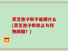 灵芝孢子粉不能跟什么(灵芝孢子粉禁止与何物同服？)