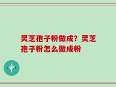 灵芝孢子粉做成？灵芝孢子粉怎么做成粉