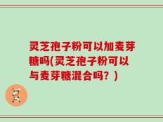 灵芝孢子粉可以加麦芽糖吗(灵芝孢子粉可以与麦芽糖混合吗？)