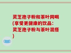 灵芝孢子粉和茶叶同喝(享受更健康的饮品：灵芝孢子粉与茶叶混搭)