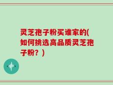 灵芝孢子粉买谁家的(如何挑选高品质灵芝孢子粉？)