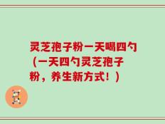 灵芝孢子粉一天喝四勺 (一天四勺灵芝孢子粉，养生新方式！)