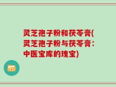 灵芝孢子粉和茯苓膏(灵芝孢子粉与茯苓膏：中医宝库的瑰宝)