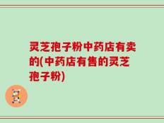 灵芝孢子粉中药店有卖的(中药店有售的灵芝孢子粉)
