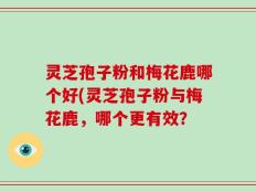 灵芝孢子粉和梅花鹿哪个好(灵芝孢子粉与梅花鹿，哪个更有效？