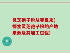 灵芝孢子粉从哪里来(探索灵芝孢子粉的产地来源及其加工过程)