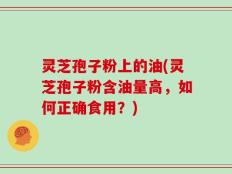 灵芝孢子粉上的油(灵芝孢子粉含油量高，如何正确食用？)
