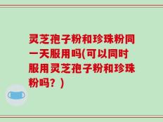 灵芝孢子粉和珍珠粉同一天服用吗(可以同时服用灵芝孢子粉和珍珠粉吗？)