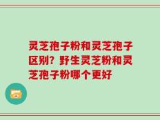灵芝孢子粉和灵芝孢子区别？野生灵芝粉和灵芝孢子粉哪个更好