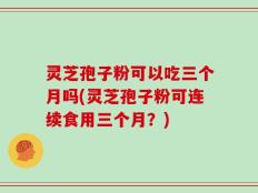 灵芝孢子粉可以吃三个月吗(灵芝孢子粉可连续食用三个月？)
