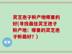 灵芝孢子粉产地哪里的好(寻找最佳灵芝孢子粉产地：哪里的灵芝孢子粉最好？)