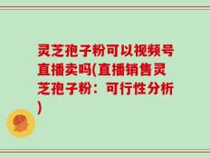 灵芝孢子粉可以视频号直播卖吗(直播销售灵芝孢子粉：可行性分析)
