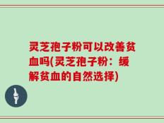 灵芝孢子粉可以改善贫血吗(灵芝孢子粉：缓解贫血的自然选择)