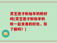 灵芝孢子粉加羊奶粉好吗(灵芝孢子粉和羊奶粉一起食用的好处，你了解吗？)