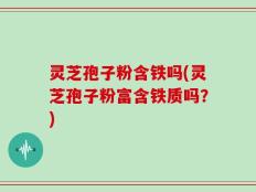灵芝孢子粉含铁吗(灵芝孢子粉富含铁质吗？)