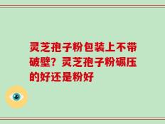 灵芝孢子粉包装上不带破壁？灵芝孢子粉碾压的好还是粉好