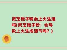 灵芝孢子粉会上火生湿吗(灵芝孢子粉：会导致上火生成湿气吗？)