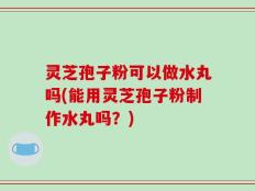 灵芝孢子粉可以做水丸吗(能用灵芝孢子粉制作水丸吗？)