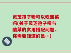 灵芝孢子粉可以吃酸菜吗(关于灵芝孢子粉与酸菜的食用搭配问题，你需要知道的是…)