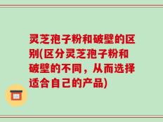 灵芝孢子粉和破壁的区别(区分灵芝孢子粉和破壁的不同，从而选择适合自己的产品)