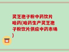 灵芝孢子粉中药饮片 哈药(哈药生产灵芝孢子粉饮片供应中药市场)
