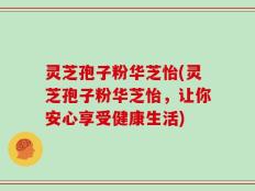 灵芝孢子粉华芝怡(灵芝孢子粉华芝怡，让你安心享受健康生活)