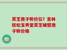 灵芝孢子粉价位？吉林抚松玉秀堂灵芝破壁孢子粉价格