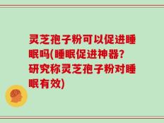 灵芝孢子粉可以促进睡眠吗(睡眠促进神器？研究称灵芝孢子粉对睡眠有效)