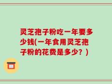 灵芝孢子粉吃一年要多少钱(一年食用灵芝孢子粉的花费是多少？)