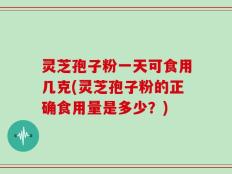 灵芝孢子粉一天可食用几克(灵芝孢子粉的正确食用量是多少？)