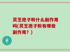 灵芝孢子粉什么副作用吗(灵芝孢子粉有哪些副作用？)