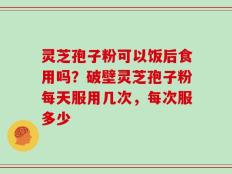 灵芝孢子粉可以饭后食用吗？破壁灵芝孢子粉每天服用几次，每次服多少