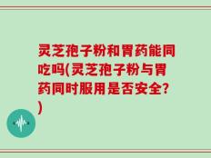 灵芝孢子粉和胃药能同吃吗(灵芝孢子粉与胃药同时服用是否安全？)