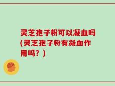 灵芝孢子粉可以凝血吗(灵芝孢子粉有凝血作用吗？)