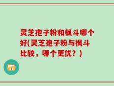 灵芝孢子粉和枫斗哪个好(灵芝孢子粉与枫斗比较，哪个更优？)