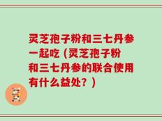 灵芝孢子粉和三七丹参一起吃 (灵芝孢子粉和三七丹参的联合使用有什么益处？)