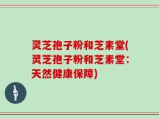 灵芝孢子粉和芝素堂(灵芝孢子粉和芝素堂：天然健康保障)