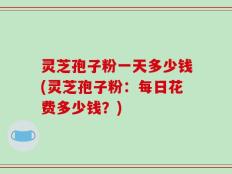 灵芝孢子粉一天多少钱(灵芝孢子粉：每日花费多少钱？)