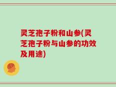 灵芝孢子粉和山参(灵芝孢子粉与山参的功效及用途)