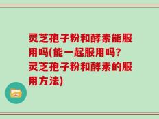 灵芝孢子粉和酵素能服用吗(能一起服用吗？灵芝孢子粉和酵素的服用方法)