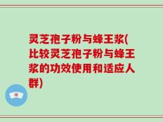 灵芝孢子粉与蜂王浆(比较灵芝孢子粉与蜂王浆的功效使用和适应人群)