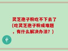 灵芝孢子粉吃不下去了(吃灵芝孢子粉成难题，有什么解决办法？)