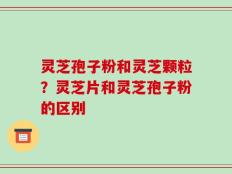 灵芝孢子粉和灵芝颗粒？灵芝片和灵芝孢子粉的区别